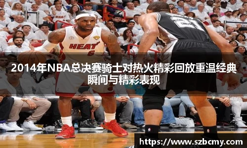 2014年NBA总决赛骑士对热火精彩回放重温经典瞬间与精彩表现